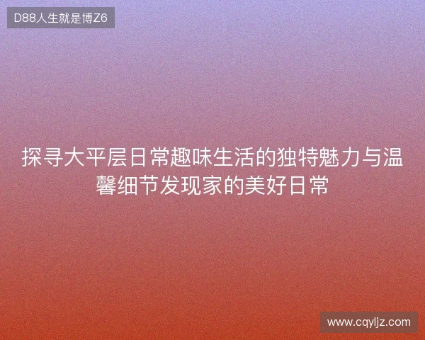 探寻大平层日常趣味生活的独特魅力与温馨细节发现家的美好日常 探寻大平层日常趣味生活的独特魅力与温馨细节发现家的美好日常