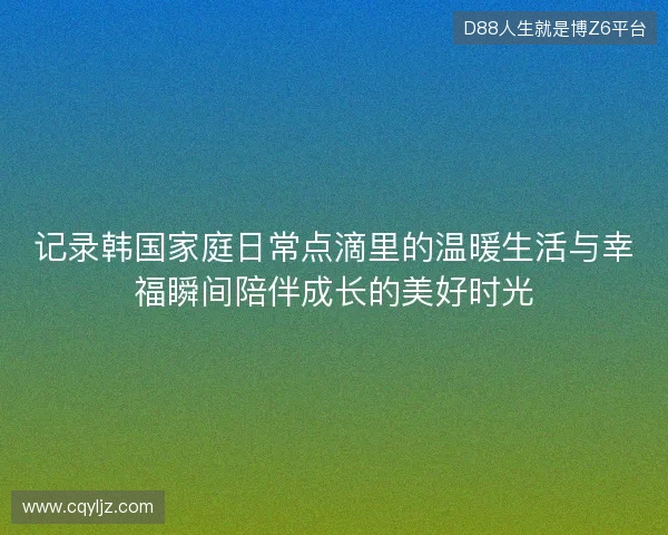 记录韩国家庭日常点滴里的温暖生活与幸福瞬间陪伴成长的美好时光